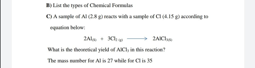 B) List the types of Chemical Formulas
C) A sample of Al (2.8 g) reacts with a sample of Cl (4.15 g) according to
equation below:
2Als) + 3Cl2 (g)
2AICI3(s)
What is the theoretical yield of AlCl3 in this reaction?
The mass number for Al is 27 while for Cl is 35
