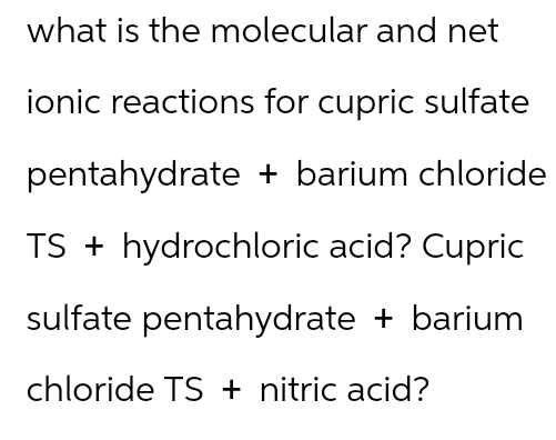 what is the molecular and net
ionic reactions for cupric sulfate
pentahydrate + barium chloride
TS + hydrochloric acid? Cupric
sulfate pentahydrate + barium
chloride TS + nitric acid?