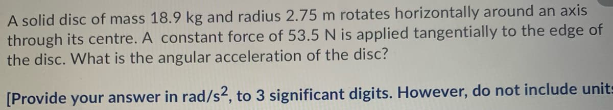 A solid disc of mass 18.9 kg and radius 2.75 m rotates horizontally around an axis
through its centre. A constant force of 53.5N is applied tangentially to the edge of
the disc. What is the angular acceleration of the disc?
[Provide your answer in rad/s2, to 3 significant digits. However, do not include units
