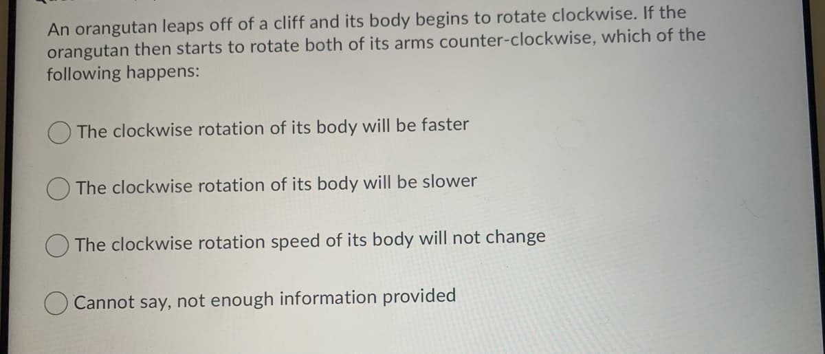 An orangutan leaps off of a cliff and its body begins to rotate clockwise. If the
orangutan then starts to rotate both of its arms counter-clockwise, which of the
following happens:
The clockwise rotation of its body will be faster
The clockwise rotation of its body will be slower
The clockwise rotation speed of its body will not change
Cannot say, not enough information provided
