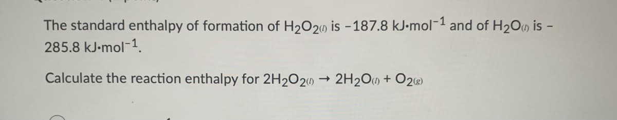 The standard enthalpy of formation of H2O20 is - 187.8 kJ-mol-1 and of H2O0 is -
285.8 kJ-mol-1.
Calculate the reaction enthalpy for 2H2O20 → 2H2O0 + O2)
