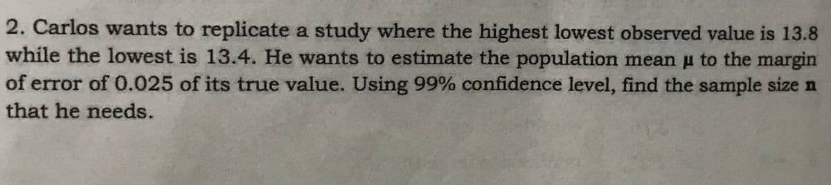 2. Carlos wants to replicate a study where the highest lowest observed value is 13.8
while the lowest is 13.4. He wants to estimate the population mean μ to the margin
of error of 0.025 of its true value. Using 99% confidence level, find the sample size n
that he needs.