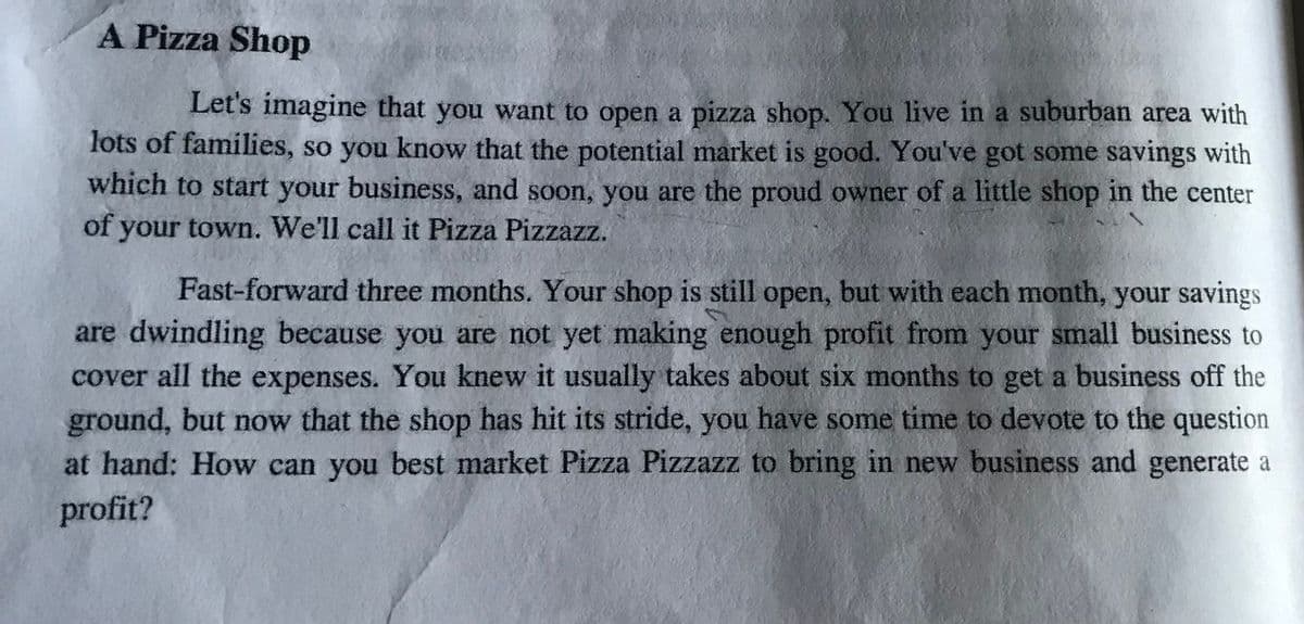 A Pizza Shop
Let's imagine that you want to open a pizza shop. You live in a suburban area with
lots of families, so you know that the potential market is good. You've got some savings with
which to start your business, and soon, you are the proud owner of a little shop in the center
of your town. We'll call it Pizza Pizzazz.
Fast-forward three months. Your shop is still open, but with each month, your savings
are dwindling because you are not yet making enough profit from your small business to
cover all the expenses. You knew it usually takes about six months to get a business off the
ground, but now that the shop has hit its stride, you have some time to devote to the question
at hand: How can you best market Pizza Pizzazz to bring in new business and generate a
profit?
