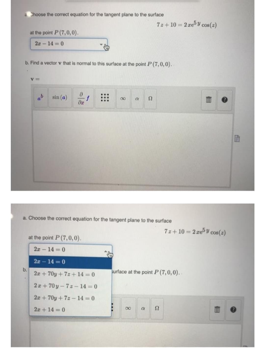 a Choose the correct equation for the tangent plane to the surface
7z+ 10 = 2 ze Y cos(z)
at the point P (7,0,0).
2x- 14 0
b. Find a vector v that is normal to this surface at the point P (7,0,0).
V =
sin (a)
a. Choose the correct equation for the tangent plane to the surface
7z+ 10 = 2 ze y cos(z)
at the point P (7,0,0).
2x-14 = 0
2x-14 0
b.
2x + 70y + 7z+ 14 = 0
urface at the point P (7,0,0).
2x+70 y-7z- 14 0
2x + 70y + 7z - 14 0
2x + 14 = 0
00
8.
