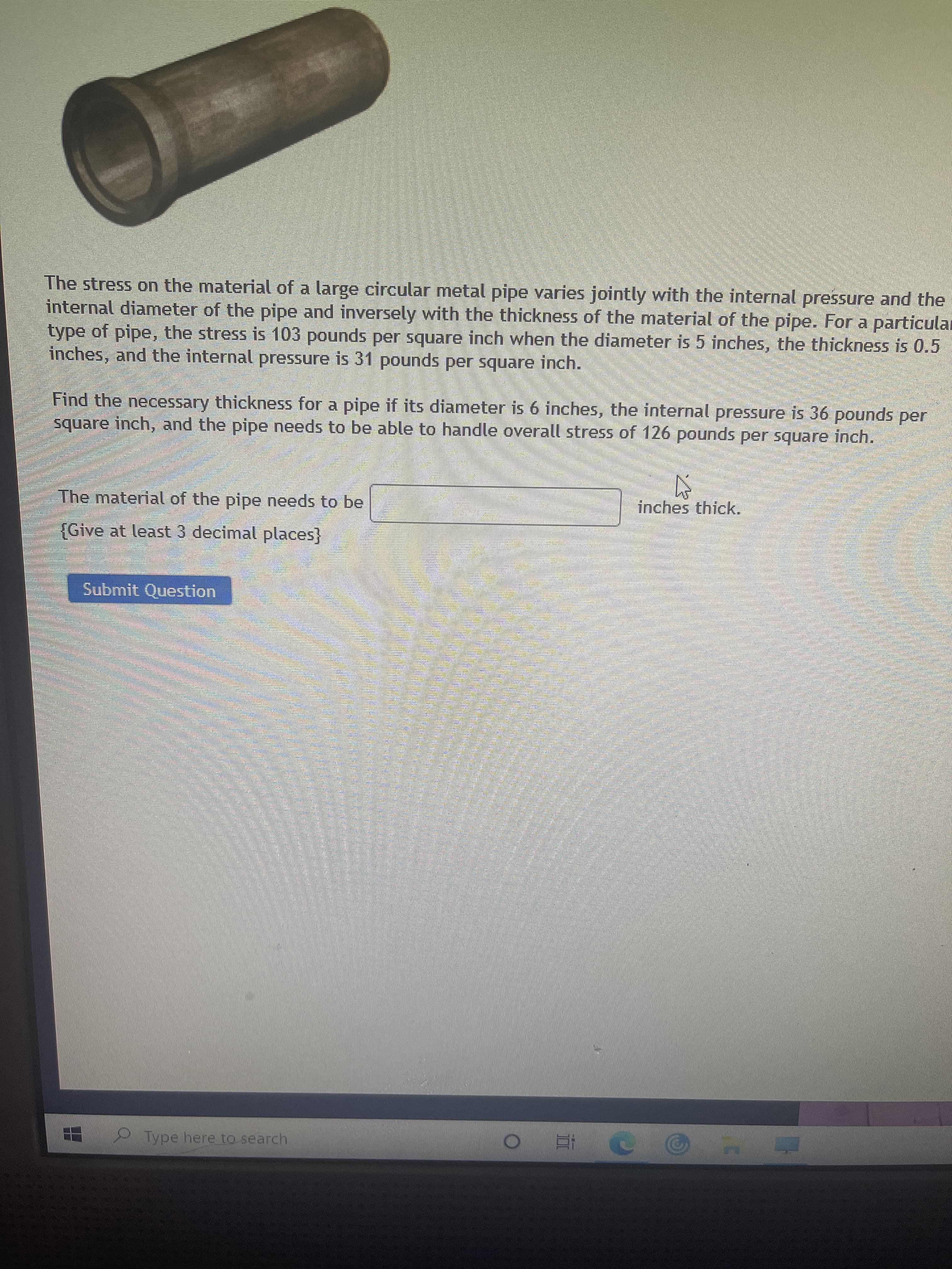 The stress on the material of a large circular metal pipe varies jointly with the internal pressure and the
internal diameter of the pipe and inversely with the thickness of the material of the pipe. For a particular
type of pipe, the stress is 103 pounds per square inch when the diameter is 5 inches, the thickness is 0.5
inches, and the internal pressure is 31 pounds per square inch.
Find the necessary thickness for a pipe if its diameter is 6 inches, the internal pressure is 36 pounds per
square inch, and the pipe needs to be able to handle overall stress of 126 pounds per square inch.
The material of the pipe needs to be
inches thick.
{Give at least 3 decimal places}
Submit Question
H Type here to search
五0
