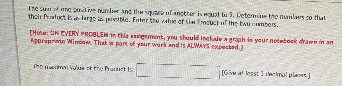 The sum of one positive number and the square of another is equal to 9. Determine the numbers so that
their Product is as large as possible. Enter the value of the Product of the two numbers.
[Note: ON EVERY PROBLEM in this assignment, you should include a graph in your notebook drawn in an
Appropriate Window. That is part of your work and is ALWAYS expected.]
The maximal value of the Product is:
{Give at least 3 decimal places.}
