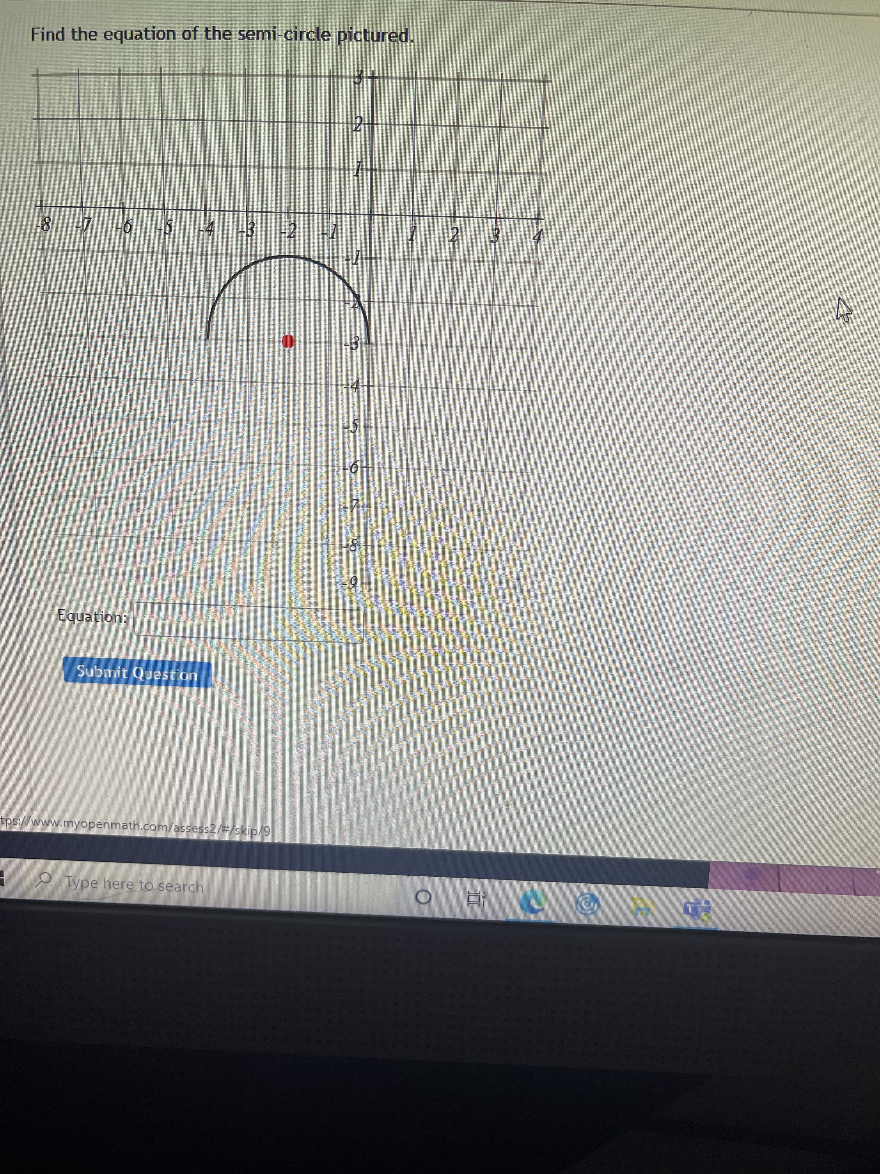 ### Equation of a Semi-Circle

**Task:**  
Find the equation of the semi-circle pictured.

**Graph Description:**  
The graph displays a semi-circle centered at the point \((-3, 3)\) on a coordinate plane. The semi-circle extends from \((-5, 3)\) to \((-1, 3)\) on the x-axis, with its arc reaching up to \(y = 1\). This semi-circle is oriented such that it opens downwards.

**Steps to Find the Equation:**

1. **Identify the Center:**  
   The center of the semi-circle is at \((-3, 3)\).

2. **Determine the Radius:**  
   The distance from the center to the edge along the x-axis is 2 units, indicating that the radius is 2.

3. **Equation of a Semi-Circle:**  
   For a semicircle opening downwards with the center at \((h, k)\) and radius \(r\), the standard form of the equation is:  
   \[
   (x - h)^2 + (y - k)^2 = r^2
   \]
   Given:
   - \(h = -3\)
   - \(k = 3\)
   - \(r = 2\)

4. **Plug in the Values:**  
   \[
   (x + 3)^2 + (y - 3)^2 = 2^2
   \]

5. **Simplified Equation:**  
   \[
   (x + 3)^2 + (y - 3)^2 = 4
   \]

**Note:**  
This represents the full circle. To express the equation for only the upper half (semi-circle), solve for \(y\) in terms of \(x\) for the top half:
   \[
   y = 3 - \sqrt{4 - (x + 3)^2}
   \]

**Input Box:**  
An input box is provided to enter the equation. After inputting the equation, you can click the "Submit Question" button.

**URL Source (not clickable):**  
`https://www.myopenmath.com/assess2/#/skip/9`