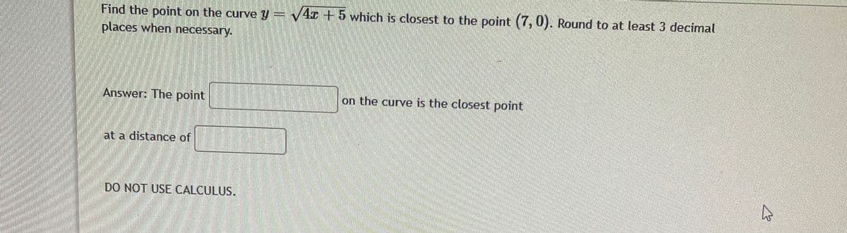 Find the point on the curve y= v4r + 5 which is closest to the point (7, 0). Round to at least 3 decimal
places when necessary.
Answer: The point
on the curve is the closest point
at a distance of
DO NOT USE CALCULUS.
