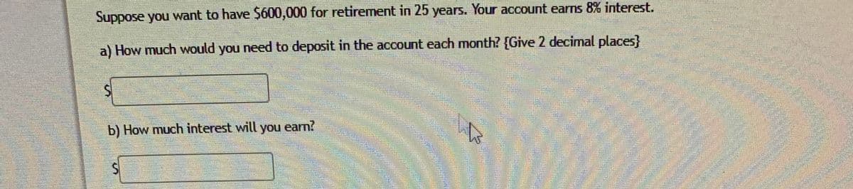 Suppose you want to have $600,000 for retirement in 25 years. Your account earns 8% interest.
a) How much would you need to deposit in the account each month? {Give 2 decimal places}
券
b) How much interest will you earn?
