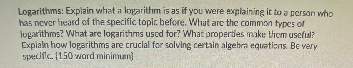 Logarithms: Explain what a logarithm is as if you were explaining it to a person who
has never heard of the specific topic before. What are the common types of
logarithms? What are logarithms used for? What properties make them useful?
Explain how logarithms are crucial for solving certain algebra equations. Be very
specific. {150 word minimum}
