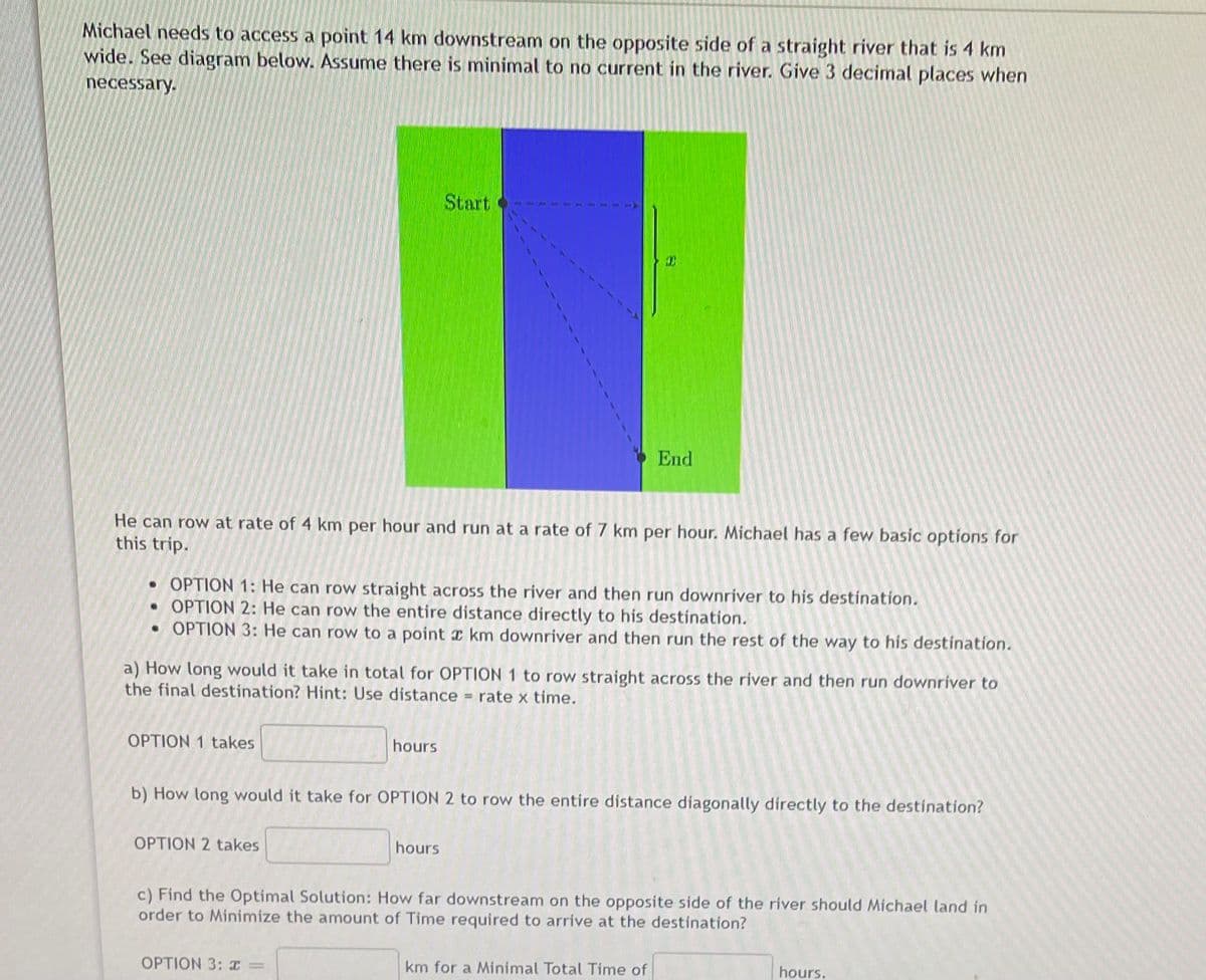 Michael needs to access a point 14 km downstream on the opposite side of a straight river that is 4 km
wide. See diagram below. Assume there is minimal to no current in the river. Give 3 decimal places when
necessary.
Start
End
He can row at rate of 4 km per hour and run at a rate of 7 km per hour. Michael has a few basic options for
this trip.
• OPTION 1: He can row straight across the river and then run downriver to his destination.
• OPTION 2: He can row the entire distance directly to his destination.
• OPTION 3: He can row to a point r km downriver and then run the rest of the way to his destination.
a) How long would it take in total for OPTION 1 to row straight across the river and then run downriver to
the final destination? Hint: Use distance
rate x time.
OPTION 1 takes
hours
b) How long would it take for OPTION 2 to row the entire distance díagonally directly to the destination?
OPTION 2 takes
hours
c) Find the Optimal Solution: How far downstream on the opposite side of the river should Michael land in
order to Minimize the amount of Time required to arrive at the destination?
OPTION 3: I =
km for a Minimal Total Time of
hours.
