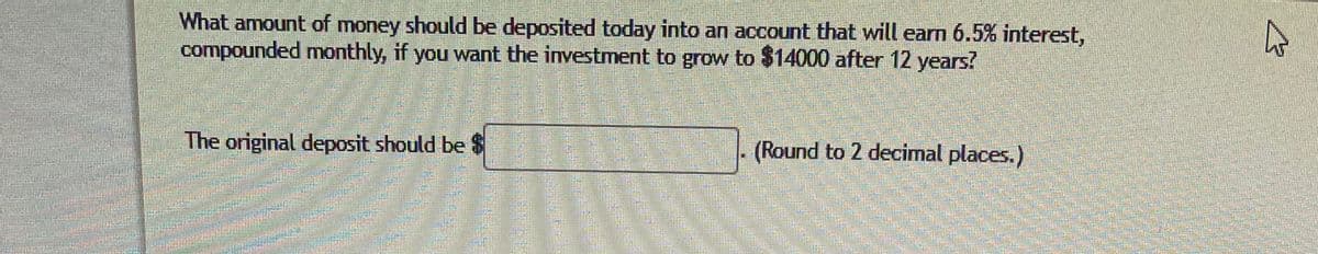 What amount of money should be deposited today into an account that will earn 6.5% interest,
compounded monthly, if you want the investment to grow to $14000 after 12 years?
The original deposit should be $
(Round to 2 decimal places.)
