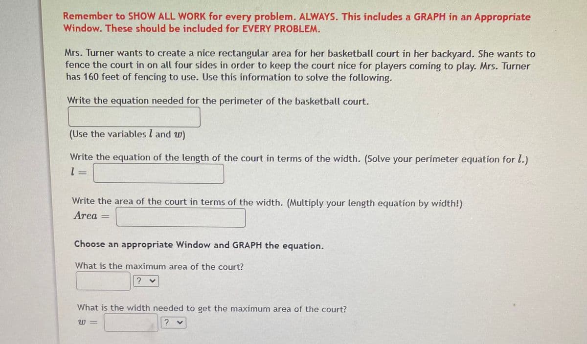 Remember to SHOW ALL WORK for every problem. ALWAYS. This includes a GRAPH in an Appropriate
Window. These should be included for EVERY PROBLEM.
Mrs. Turner wants to create a nice rectangular area for her basketball court in her backyard. She wants to
fence the court in on all four sides in order to keep the court nice for players coming to play. Mrs. Turner
has 160 feet of fencing to use. Use this information to solve the following.
Write the equation needed for the perimeter of the basketball court.
(Use the variables l and w)
Write the equation of the length of the court in terms of the width. (Solve your perimeter equation for l.)
Write the area of the court in terms of the width. (Multiply your length equation by width!)
Area
Choose an appropriate Window and GRAPH the equation.
What is the maximum area of the court?
What is the width needed to get the maximum area of the court?
W =
