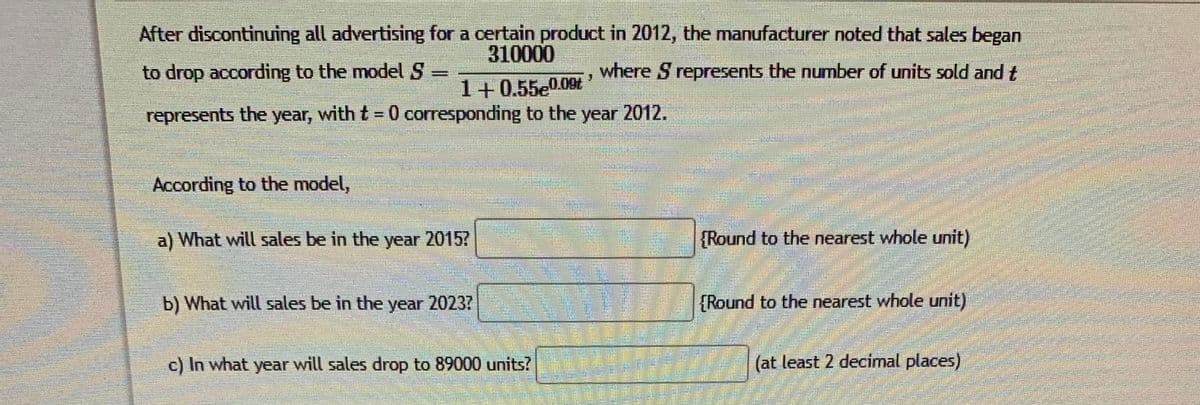 After discontinuing all advertising for a certain product in 2012, the manufacturer noted that sales began
310000
to drop according to the model S
where S represents the number of units sold and t
1+0.55e00t
represents the year, with t = 0 corresponding to the year 2012.
%3D
According to the model,
a) What will sales be in the year 2015?
{Round to the nearest whole unit)
b) What will sales be in the year 20237
{Round to the nearest whole unit)
c) In what year will sales drop to 89000 units?
(at least 2 decimal places)
