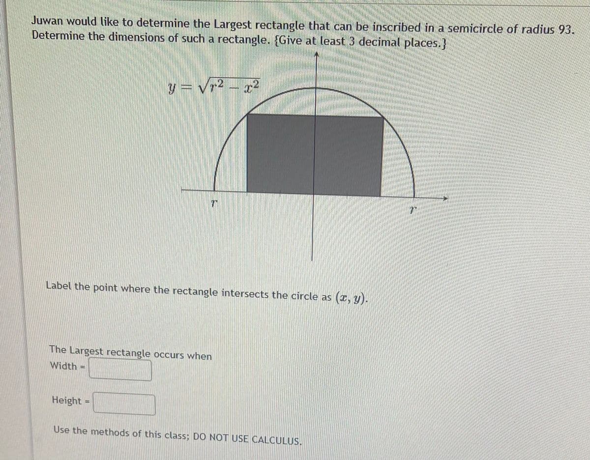 Juwan would like to determine the Largest rectangle that can be inscribed in a semicircle of radius 93.
Determine the dimensions of such a rectangle. {Give at least 3 decimal places.}
y = vr2 – r²
Label the point where the rectangle intersects the circle as
(r, y).
The Largest rectangle occurs when
Width
Height =
Use the methods of this class; DO NOT USE CALCULUS.
