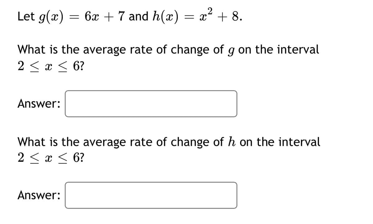 Let g(x)
= 6x + 7 and h(x) = x² + 8.
What is the average rate of change of g on the interval
2 < x < 6?
Answer:
What is the average rate of change of h on the interval
2 < x < 6?
Answer:
