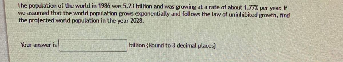 The population of the world in 1986 was 5.23 billion and was growing at a rate of about 1.77% per year.
we assumed that the world population grows exponentially and follows the law of uninhibited growth, find
the projected world population in the year 2028.
If
Your answer is
billion (Round to 3 decimal places}
