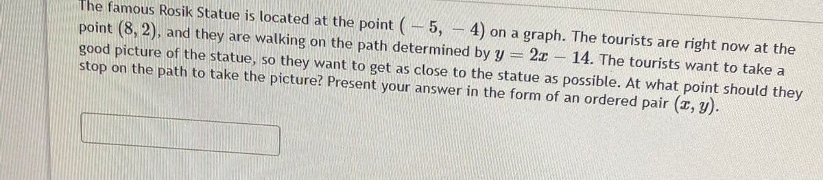 The famous Rosik Statue is located at the point (- 5,
point (8, 2), and they are walking on the path determined by y
good picture of the statue, so they want to get as close to the statue as possible. At what point should they
stop on the path to take the picture? Present your answer in the form of an ordered pair (a, y).
4) on a graph. The tourists are right now at the
14. The tourists want to take a
2x
