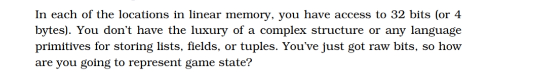 In each of the locations in linear memory, you have access to 32 bits (or 4
bytes). You don't have the luxury of a complex structure or any language
primitives for storing lists, fields, or tuples. You've just got raw bits, so how
are you going to represent game state?
