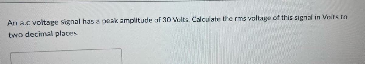 An a.c voltage signal has a peak amplitude of 30 Volts. Calculate the rms voltage of this signal in Volts to
two decimal places.