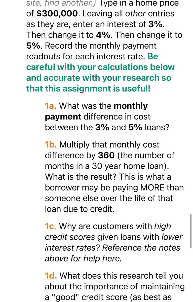 site, find another.) Type in a home price
of $300,000. Leaving all other entries
as they are, enter an interest of 3%.
Then change it to 4%. Then change it to
5%. Record the monthly payment
readouts for each interest rate. Be
careful with your calculations below
and accurate with your research so
that this assignment is useful!
1a. What was the monthly
payment fference cost
between the 3% and 5% loans?
1b. Multiply that monthly cost
difference by 360 (the number of
months in a 30 year home loan).
What is the result? This is what a
borrower may be paying MORE than
someone else over the life of that
loan due to credit.
1c. Why are customers with high
credit scores given loans with lower
interest rates? Reference the notes
above for help here.
1d. What does this research tell you
about the importance of maintaining
a "good" credit score (as best as