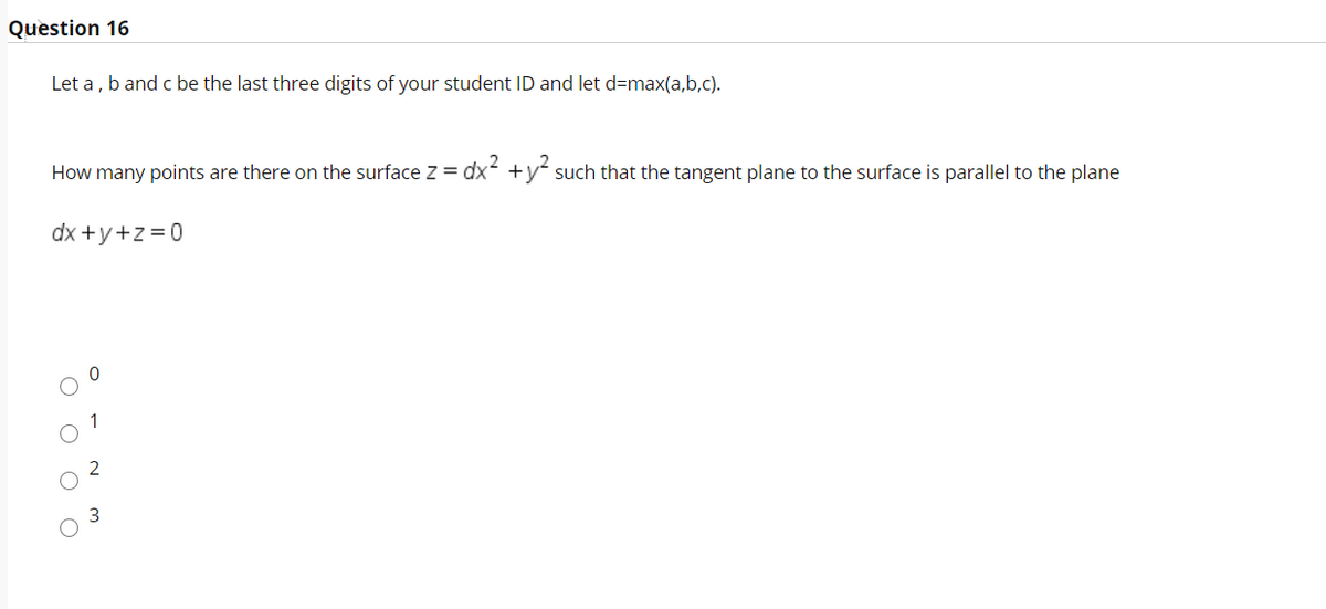 Question 16
Let a , b and c be the last three digits of your student ID and let d=max(a,b,C).
How many points are there on the surface z = dx +y such that the tangent plane to the surface is parallel to the plane
dx +y+z = 0
