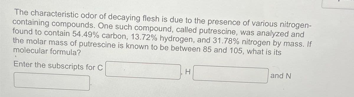 The characteristic odor of decaying flesh is due to the presence of various nitrogen-
containing compounds. One such compound, called putrescine, was analyzed and
found to contain 54.49% carbon, 13.72% hydrogen, and 31.78% nitrogen by mass. If
the molar mass of putrescine is known to be between 85 and 105, what is its
molecular formula?
Enter the subscripts for C
H
and N