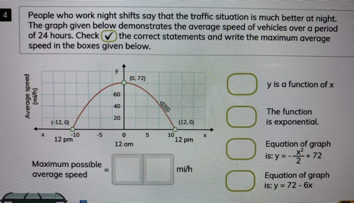 People who work night shifts say that the traffic situation is much better at night.
The graph given below demonstrates the average speed of vehicles over a period
of 24 hours. Check the correct statements and write the maximum average
speed in the boxes given below.
4
y
(0, 72)
y is a function of x
60
40
The function
20
(-12, 0)
(12, 0)
is exponential.
-10
12 pm
-5
10
12 pm
Equation of graph
is: y = -+ 72
12 am
Maximum possible
average speed
mi/h
%3D
Equation of graph
is: y = 72 - 6x
0000
5.
Average speed
