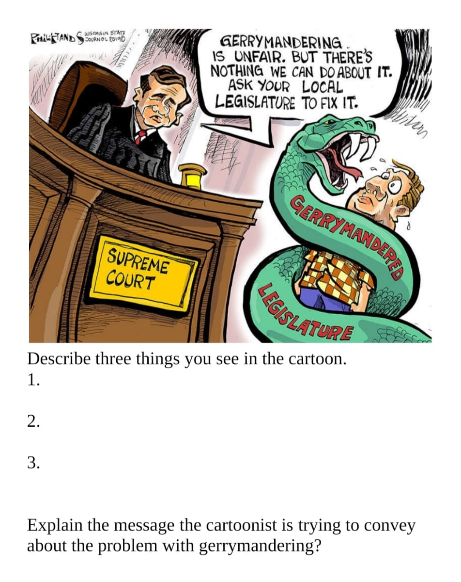 GERRYMANDERING.
IS UNFAIR. BUT THERE'S
NOTHING WE CAN DO ABOUT IT.
ASK YOUR LOCAL
LEGISLATURE TO FIX IT.
WISCONSIN STATT
PHiTANDSOURNOL 20190
GERRYMANDEREA
SUPREME
COURT
EGISLATURE
Describe three things you see in the cartoon.
1.
2.
3.
Explain the message the cartoonist is trying to convey
about the problem with gerrymandering?
