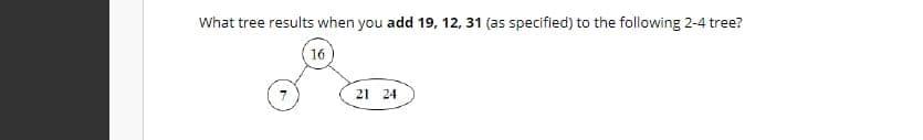 What tree results when you add 19, 12, 31 (as specified) to the following 2-4 tree?
16
21 24