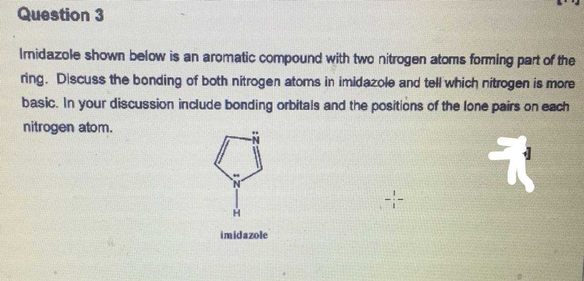 Question 3
Imidazole shown below is an aromatic compound with two nitrogen atoms forming part of the
ring. Discuss the bonding of both nitrogen atoms in imidazole and tell which nitrogen is more
basic. In your discussion include bonding orbitals and the positions of the lone pairs on each
nitrogen atom.
*
H
imidazole
4-