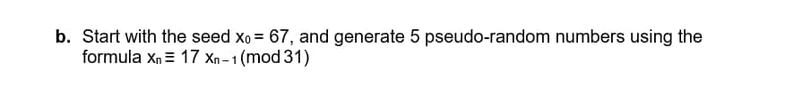 b. Start with the seed xo = 67, and generate 5 pseudo-random numbers using the
formula Xn 17 Xn-1 (mod 31)