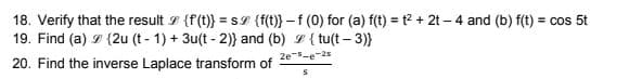 18. Verify that the result I {f(t)} = SI {f(t}} – f (0) for (a) f(t) = t? + 2t – 4 and (b) f(t) = cos 5t
19. Find (a) I {2u (t - 1) + 3u(t - 2)} and (b) I { tu(t – 3)}
2e-e-2s
20. Find the inverse Laplace transform of
