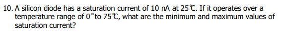 10. A silicon diode has a saturation current of 10 nA at 25C. If it operates over a
temperature range of 0°to 75C, what are the minimum and maximum values of
saturation current?
