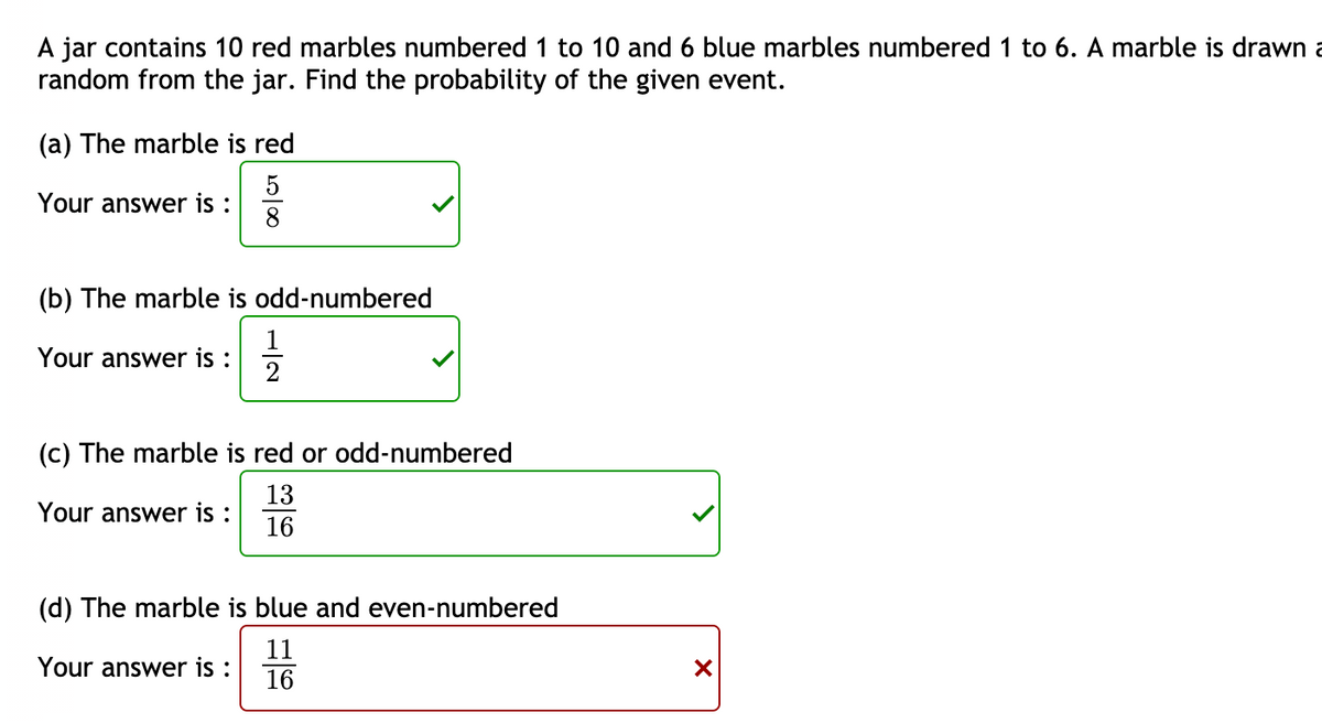 A jar contains 10 red marbles numbered 1 to 10 and 6 blue marbles numbered 1 to 6. A marble is drawn a
random from the jar. Find the probability of the given event.
(a) The marble is red
Your answer is :
8
(b) The marble is odd-numbered
Your answer is :
(c) The marble is red or odd-numbered
13
Your answer is :
16
(d) The marble is blue and even-numbered
11
Your answer is :
16
