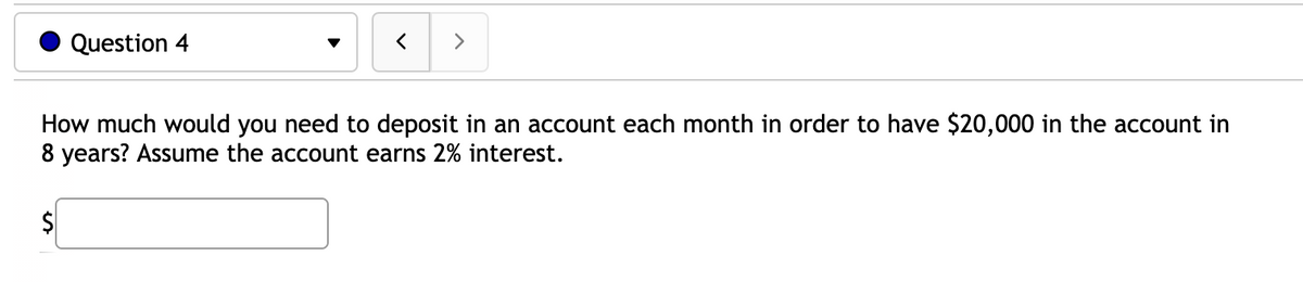 Question 4
>
How much would you need to deposit in an account each month in order to have $20,000 in the account in
8 years? Assume the account earns 2% interest.
