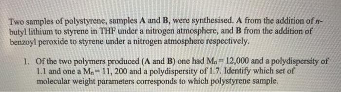 Two samples of polystyrene, samples A and B, were synthesised. A from the addition of n-
butyl lithium to styrene in THF under a nitrogen atmosphere, and B from the addition of
benzoyl peroxide to styrene under a nitrogen atmosphere respectively.
1. Of the two polymers produced (A and B) one had Ma= 12,000 and a polydispersity of
1.1 and one a Ma=11, 200 and a polydispersity of 1.7. Identify which set of
molecular weight parameters corresponds to which polystyrene sample.
%3D
