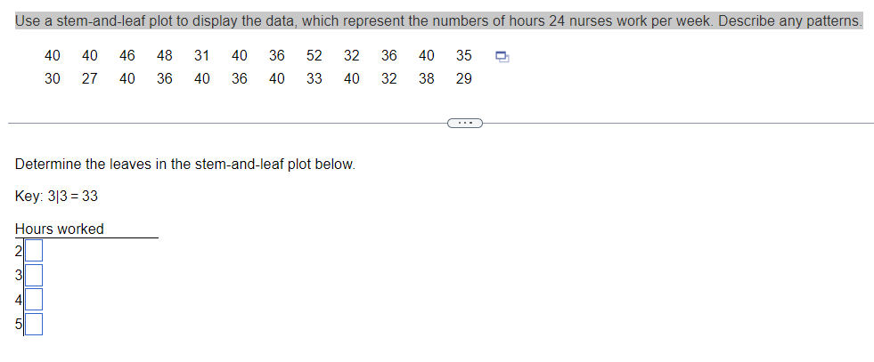 Use a stem-and-leaf plot to display the data, which represent the numbers of hours 24 nurses work per week. Describe any patterns.
40 40 46 48 31 40
27 40 36 40 36
36 52 32 36 40 35 D
40 33 40 32 38
30
29
Determine the leaves in the stem-and-leaf plot below.
Key: 313=33
Hours worked
3
4
51
(---))