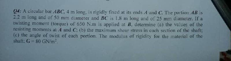 Q4: A circular bar ABC, 4 m long, is rigidly fixed at its ends A and C. The portion AB is
2.2 m long and of 50 mm diameter and BC is 1.8 m long and of 25 mm diameter. If a
twisting moment (torque) of 650 N.m is applied at B. determine (a) the values of the
resisting moments at A and C; (b) the maximum shear stress in each section of the shaft;
(c) the angle of twist of each portion. The modulus of rigidity for the material of the
shaft; G 80 GN/m².