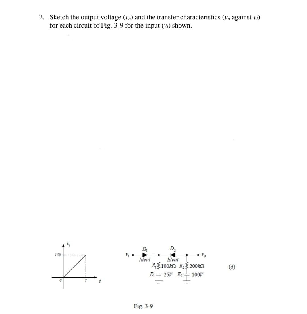 2. Sketch the output voltage (v.) and the transfer characteristics (v, against v;)
for each circuit of Fig. 3-9 for the input (vi) shown.
D₂
150
V₁
Vo
Ideal
Ideal
ħ #E
#₁
R$100K R₂200k
E₁ 25V E₂ 1007
0
T
t
Fig. 3-9
(d)