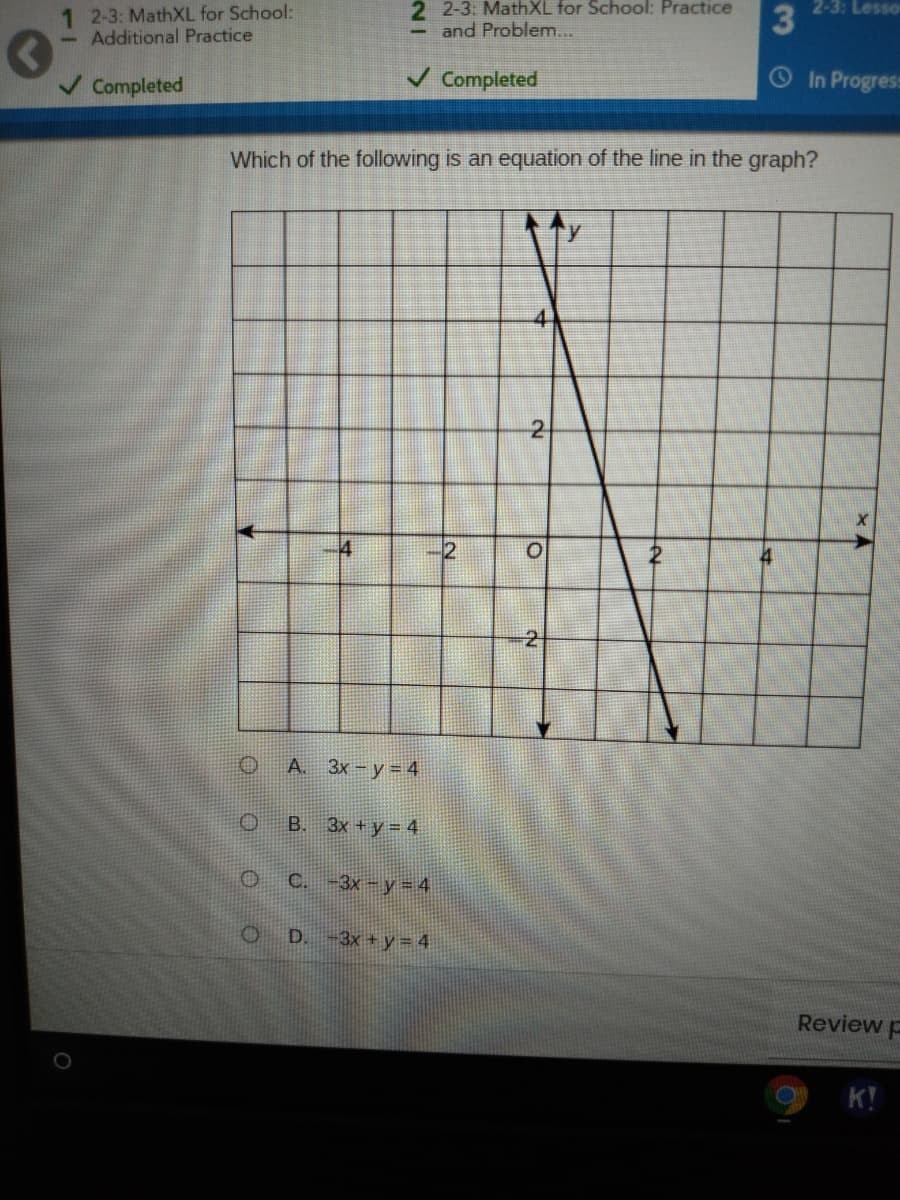 1 2-3: MathXL for School:
Additional Practice
2 2-3: MathXL for School: Practice
and Problem...
2-3: Lesso
Completed
V Completed
In Progres:
Which of the following is an equation of the line in the graph?
4
2.
2
А. Зх — у %3D4
O B. 3x + y = 4
OC-3x -y=4
3x + y = 4
Review p
K!
3
