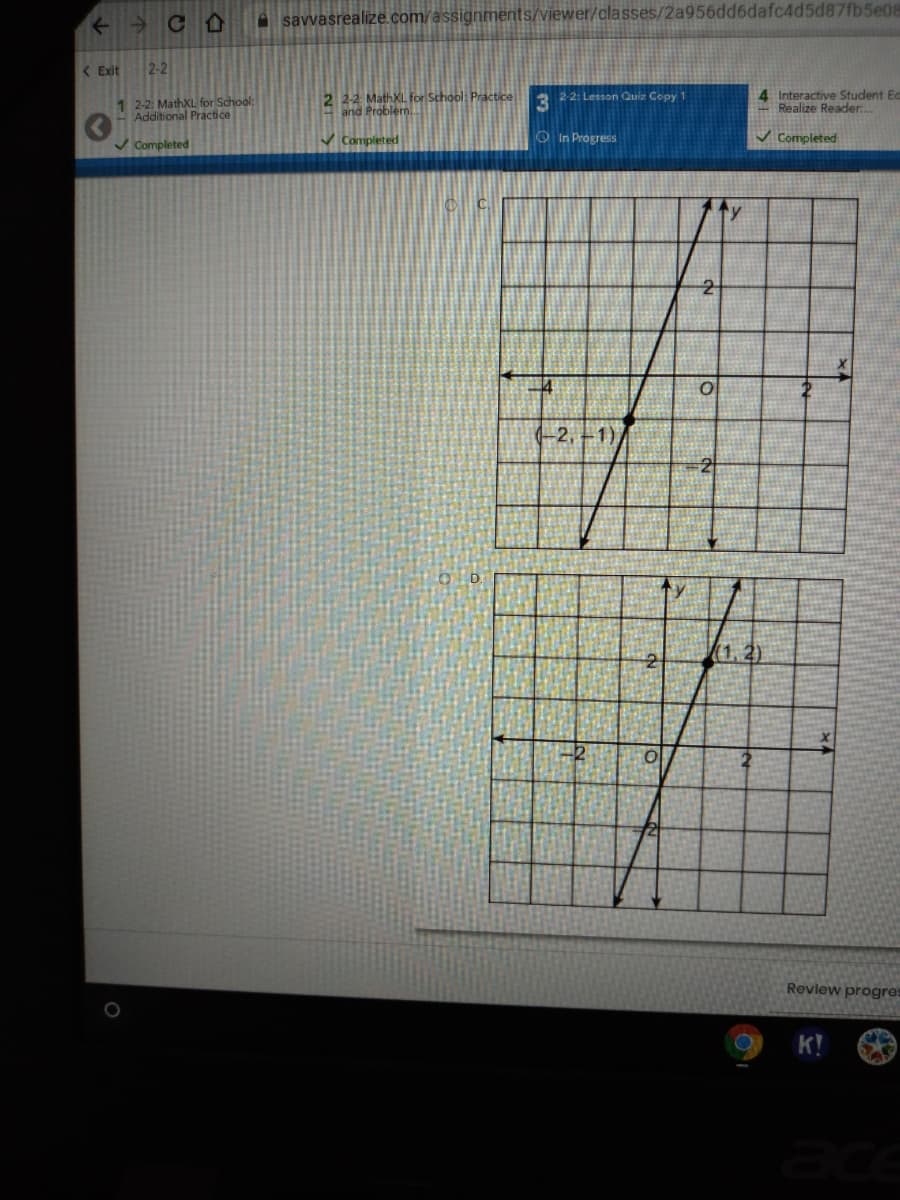 → CA
A savvasrealize.com/assignments/viewer/classes/2a956dd6dafc4d5d87fb5e08
( Exit
2-2
2 22 MathXL for School: Practice
and Problem
4 Interactive Student Ec
Realize Reader.
2 2-2: Lesson Quiz Copy 1
1 2-2 MathXL for School:
Additional Practice
v Completed
v Completed
O In Progress
V Completed
14
(-2, –1)
(1,2)
Review progres
K!
