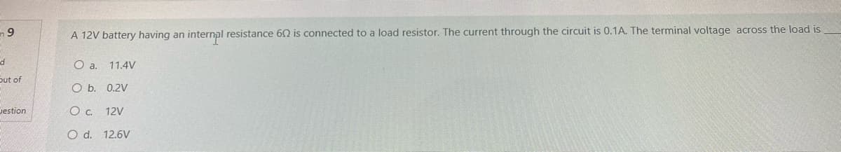 A 12V battery having an internal resistance 62 is connected to a load resistor. The current through the circuit is 0.1A. The terminal voltage across the load is
6TH
Oa.
11.4V
out of
O b. 0.2V
Jestion
Oc.
12V
O d. 12.6V

