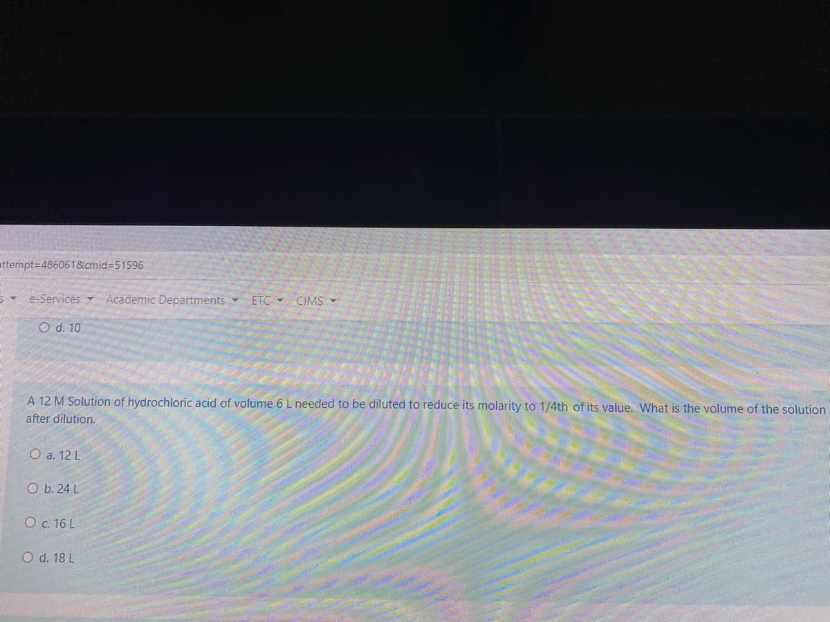 attempt3D486061&cmid=51596
e-Services
Academic Departments
ETC -
CIMS
O d. 10
A 12 M Solution of hydrochloric acid of volume 6 L needed to be diluted to reduce its molarity to 1/4th of its value. What is the volume of the solution
after dilution.
O a. 12 L
O b. 24 L
O c. 16 L
O d. 18 L
