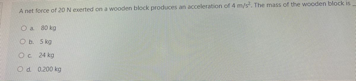 A net force of 20 N exerted on a wooden block produces an acceleration of 4 m/s?. The mass of the wooden block is
O a. 80 kg
O b. 5 kg
O C. 24 kg
O d. 0.200 kg
