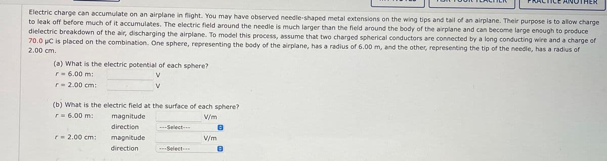 Electric charge can accumulate on an airplane in flight. You may have observed needle-shaped metal extensions on the wing tips and tail of an airplane. Their purpose is to allow charge
to leak off before much of it accumulates. The electric field around the needle is much larger than the field around the body of the airplane and can become large enough to produce
dielectric breakdown of the air, discharging the airplane. To model this process, assume that two charged spherical conductors are connected by a long conducting wire and a charge of
70.0 μC is placed on the combination. One sphere, representing the body of the airplane, has a radius of 6.00 m, and the other, representing the tip of the needle, has a radius of
2.00 cm.
(a) What is the electric potential of each sphere?
r = 6.00 m:
V
V
r = 2.00 cm:
(b) What is the electric field at the surface of each sphere?
r = 6.00 m:
V/m
r = 2.00 cm:
magnitude
direction
magnitude
direction
---Select---
---Select---
V/m
O
HER
C