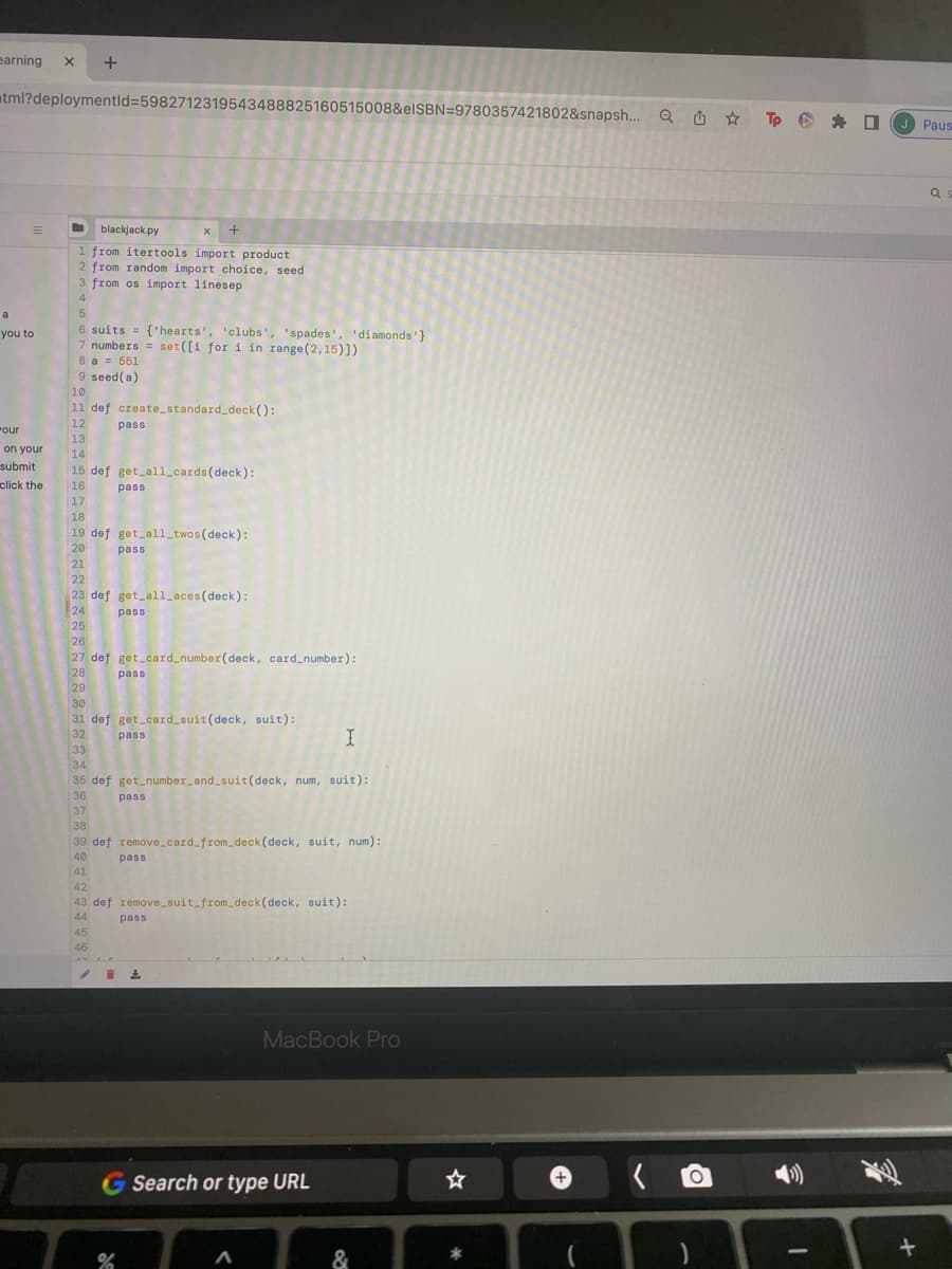 earning X
tml?deploymentid=5982712319543488825160515008&elSBN=9780357421802&snapsh... Q
=
a
you to
your
on your
submit
click the
+
T blackjack.py
X +
1 from itertools import product
2 from random import choice, seed
3 from os import linesep
4
5
6 suits = {'hearts', 'clubs', 'spades', 'diamonds' }
7 numbers = set([i for i in range (2,15)])
8 a = 551
9 seed (a)
10
11 def create_standard_deck():
12
13
pass
14
15 def get_all_cards (deck):
16
17
pass
18
19 def get_all_twos (deck):
20
21
22
23 def get_all_aces (deck):
24
25
26
27 def get_card_number(deck, card_number):
28
29
pass
45
46
pass
30
31 def get_card_suit (deck, suit):
32
33
pass
pass
34
35 def get_number_and_suit (deck, num, suit):
36
37
pass
38
39 def remove_card_from_deck (deck, suit, num):
40
pass
41
42
43 def remove_suit_from_deck (deck, suit):
44
%
pass
/12
I
G Search or type URL
A
MacBook Pro
&
☆
*
+
O
)
(¹))
I
D
Fr
J Pausa
+
as