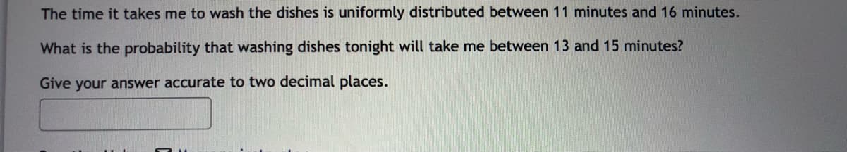 The time it takes me to wash the dishes is uniformly distributed between 11 minutes and 16 minutes.
What is the probability that washing dishes tonight will take me between 13 and 15 minutes?
Give your answer accurate to two decimal places.
