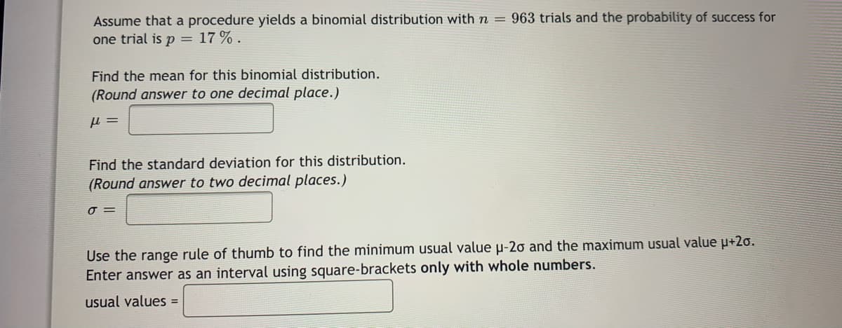 Assume that a procedure yields a binomial distribution with n = 963 trials and the probability of success for
one trial is p = 17 % .
Find the mean for this binomial distribution.
(Round answer to one decimal place.)
Find the standard deviation for this distribution.
(Round answer to two decimal places.)
Use the range rule of thumb to find the minimum usual value µ-2o and the maximum usual value u+2o.
Enter answer as an interval using square-brackets only with whole numbers.
usual values =
