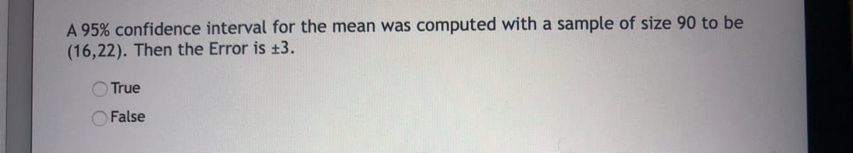 A 95% confidence interval for the mean was computed with a sample of size 90 to be
(16,22). Then the Error is +3.
True
False
